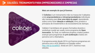 COLISÕES: TREINAMENTO PARA EMPREENDEDORES E EMPRESAS
Mais um exemplo do que já fizemos:
O Colisões é um treinamento mão na massa de 4 sábados
onde empreendedores e intraempreendedores individuais
são treinados para tirar uma ideia do papel. Aprendendo
sobre como fazer ideação e validação, time, produto e
princípios de investimento e do ecossistema de startups.
Validam 3 protótipos em grupos formados durante o
workshop e pode ser usado como programa de Open
Innovation. Ao final, os melhores projetos criados podem
avançar para programas de pré-aceleração criados em
parceria com a Startadora.
O programa existe desde 2014 e já fizemos programas em
parceria com a ACE (Matéria no Estadão sobre:
http://bit.ly/2sraNX3). Ainda em 2017, faremos mais
edições.
 