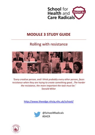 MODULE 3 STUDY GUIDE
Rolling with resistance
‘Every creative person, and I think probably every other person, faces
resistance when they are trying to create something good...The harder
the resistance, the more important the task must be.’
Donald Miller
http://www.theedge.nhsiq.nhs.uk/school/
@School4Radicals
#SHCR
 