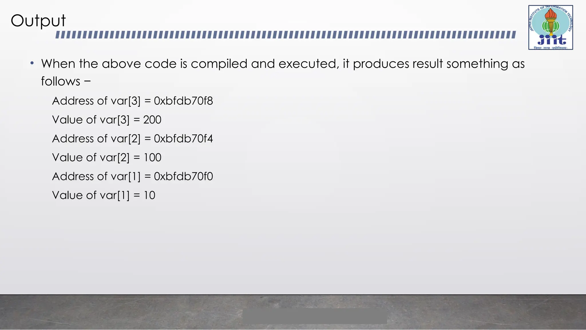 Output
• When the above code is compiled and executed, it produces result something as
follows −
Address of var[3] = 0xbfdb70f8
Value of var[3] = 200
Address of var[2] = 0xbfdb70f4
Value of var[2] = 100
Address of var[1] = 0xbfdb70f0
Value of var[1] = 10
 