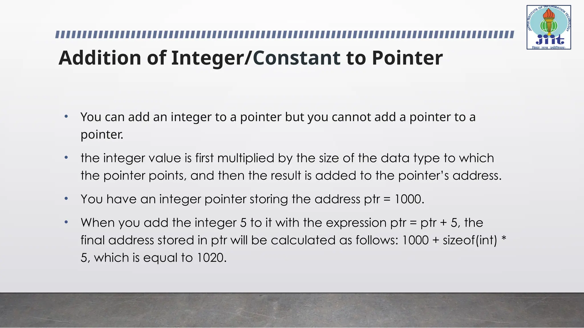 Addition of Integer/Constant to Pointer
• You can add an integer to a pointer but you cannot add a pointer to a
pointer.
• the integer value is first multiplied by the size of the data type to which
the pointer points, and then the result is added to the pointer’s address.
• You have an integer pointer storing the address ptr = 1000.
• When you add the integer 5 to it with the expression ptr = ptr + 5, the
final address stored in ptr will be calculated as follows: 1000 + sizeof(int) *
5, which is equal to 1020.
 