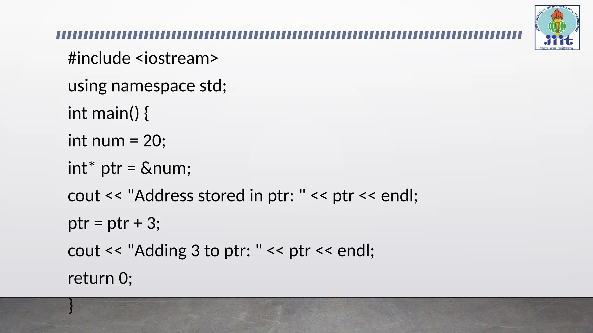 #include <iostream>
using namespace std;
int main() {
int num = 20;
int* ptr = &num;
cout << "Address stored in ptr: " << ptr << endl;
ptr = ptr + 3;
cout << "Adding 3 to ptr: " << ptr << endl;
return 0;
}
 