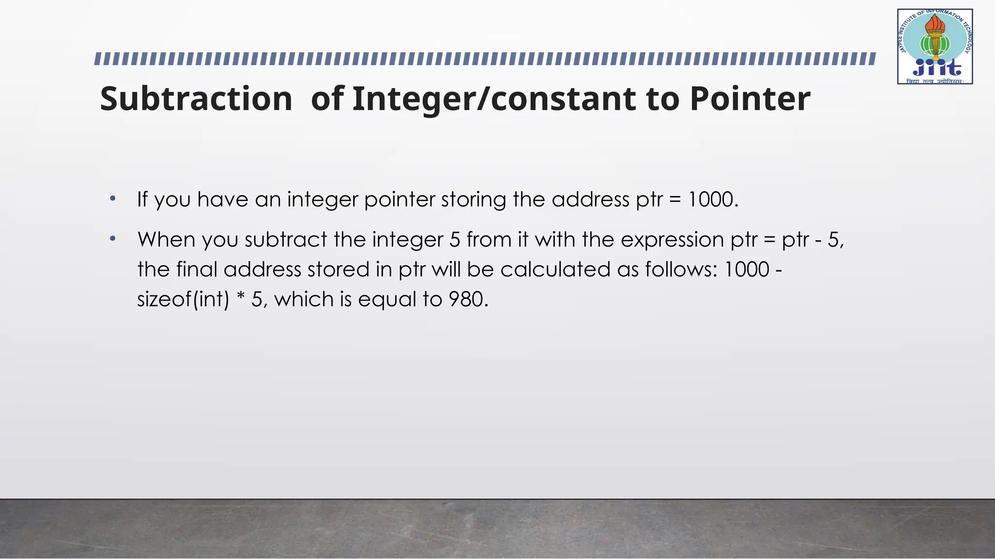Subtraction of Integer/constant to Pointer
• If you have an integer pointer storing the address ptr = 1000.
• When you subtract the integer 5 from it with the expression ptr = ptr - 5,
the final address stored in ptr will be calculated as follows: 1000 -
sizeof(int) * 5, which is equal to 980.
 