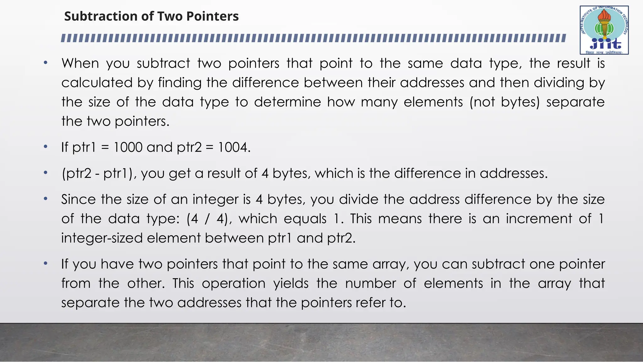 Subtraction of Two Pointers
• When you subtract two pointers that point to the same data type, the result is
calculated by finding the difference between their addresses and then dividing by
the size of the data type to determine how many elements (not bytes) separate
the two pointers.
• If ptr1 = 1000 and ptr2 = 1004.
• (ptr2 - ptr1), you get a result of 4 bytes, which is the difference in addresses.
• Since the size of an integer is 4 bytes, you divide the address difference by the size
of the data type: (4 / 4), which equals 1. This means there is an increment of 1
integer-sized element between ptr1 and ptr2.
• If you have two pointers that point to the same array, you can subtract one pointer
from the other. This operation yields the number of elements in the array that
separate the two addresses that the pointers refer to.
 