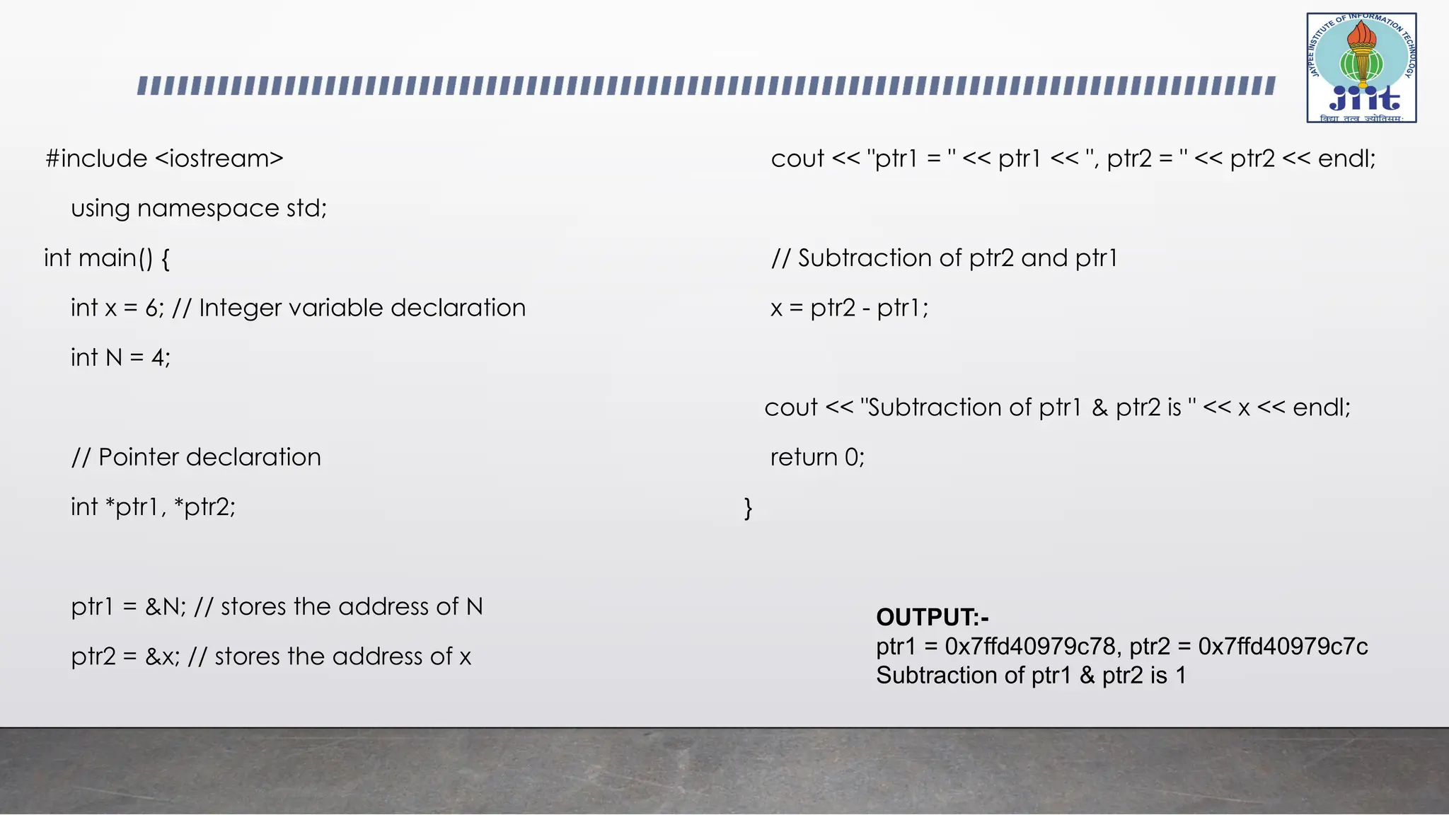 #include <iostream>
using namespace std;
int main() {
int x = 6; // Integer variable declaration
int N = 4;
// Pointer declaration
int *ptr1, *ptr2;
ptr1 = &N; // stores the address of N
ptr2 = &x; // stores the address of x
cout << "ptr1 = " << ptr1 << ", ptr2 = " << ptr2 << endl;
// Subtraction of ptr2 and ptr1
x = ptr2 - ptr1;
cout << "Subtraction of ptr1 & ptr2 is " << x << endl;
return 0;
}
OUTPUT:-
ptr1 = 0x7ffd40979c78, ptr2 = 0x7ffd40979c7c
Subtraction of ptr1 & ptr2 is 1
 