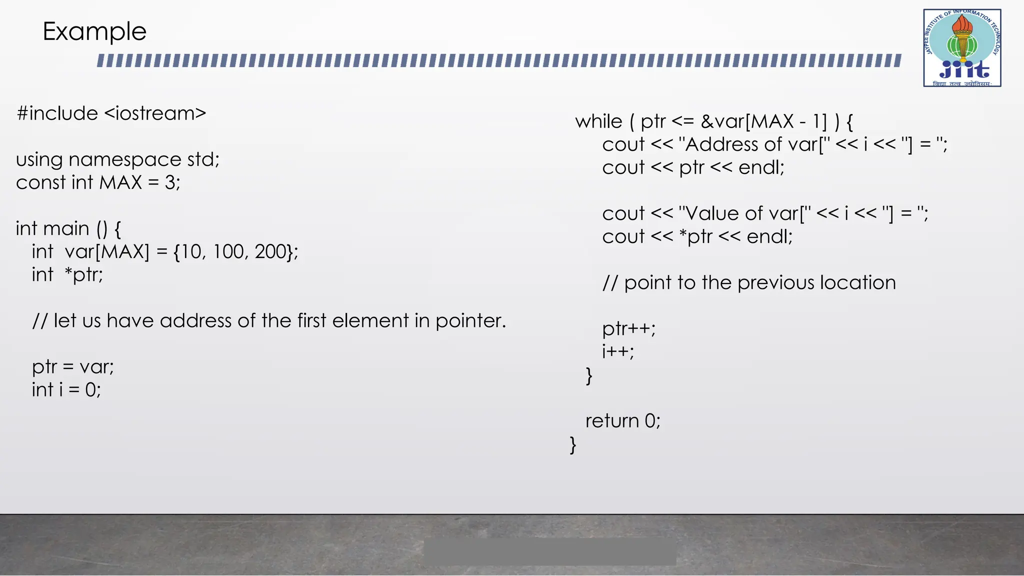 Example
#include <iostream>
using namespace std;
const int MAX = 3;
int main () {
int var[MAX] = {10, 100, 200};
int *ptr;
// let us have address of the first element in pointer.
ptr = var;
int i = 0;
while ( ptr <= &var[MAX - 1] ) {
cout << "Address of var[" << i << "] = ";
cout << ptr << endl;
cout << "Value of var[" << i << "] = ";
cout << *ptr << endl;
// point to the previous location
ptr++;
i++;
}
return 0;
}
 