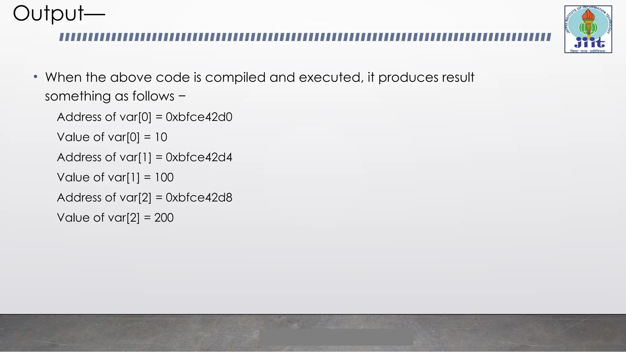 Output—
• When the above code is compiled and executed, it produces result
something as follows −
Address of var[0] = 0xbfce42d0
Value of var[0] = 10
Address of var[1] = 0xbfce42d4
Value of var[1] = 100
Address of var[2] = 0xbfce42d8
Value of var[2] = 200
 