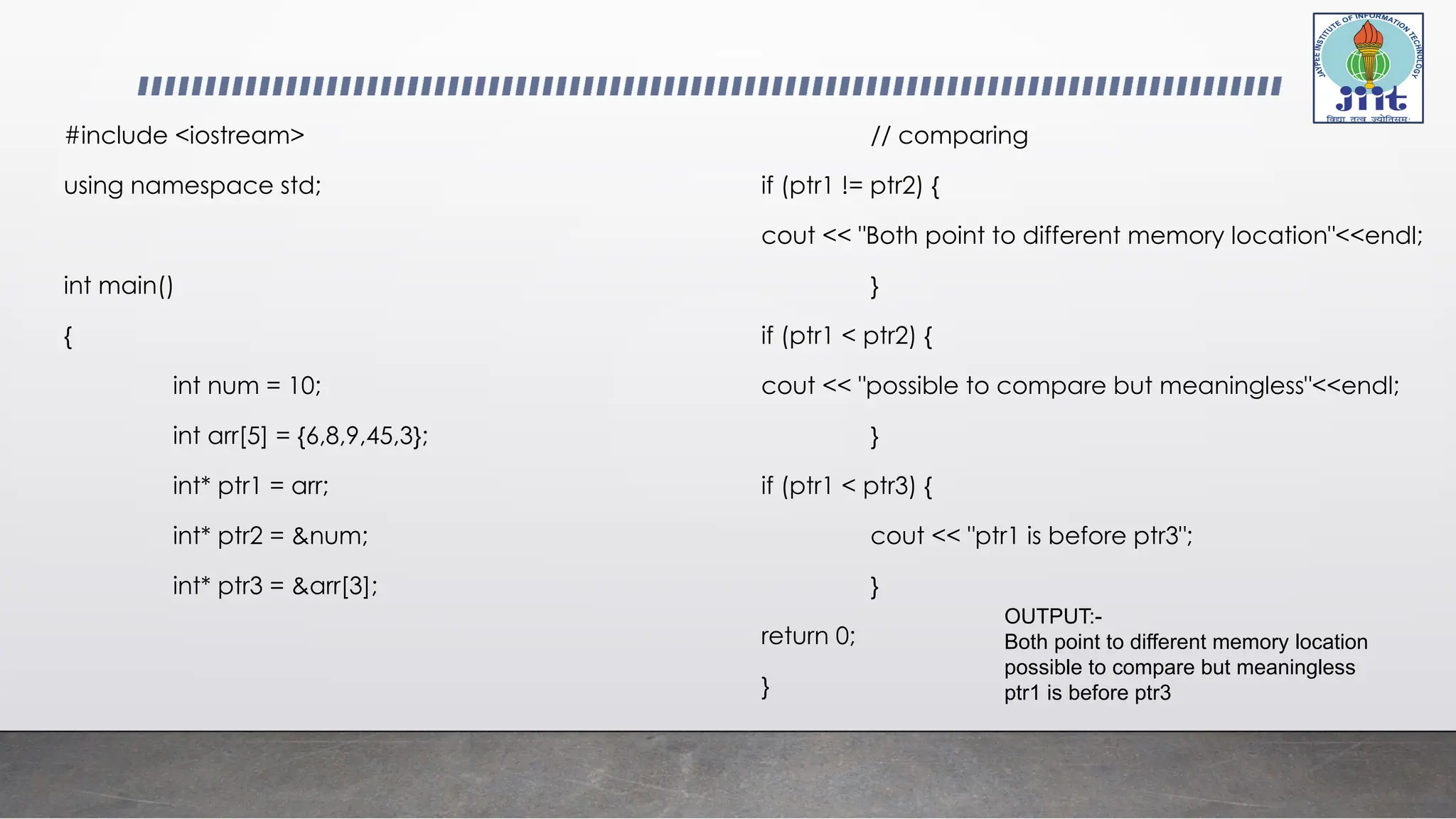 #include <iostream>
using namespace std;
int main()
{
int num = 10;
int arr[5] = {6,8,9,45,3};
int* ptr1 = arr;
int* ptr2 = &num;
int* ptr3 = &arr[3];
// comparing
if (ptr1 != ptr2) {
cout << "Both point to different memory location"<<endl;
}
if (ptr1 < ptr2) {
cout << "possible to compare but meaningless"<<endl;
}
if (ptr1 < ptr3) {
cout << "ptr1 is before ptr3";
}
return 0;
}
OUTPUT:-
Both point to different memory location
possible to compare but meaningless
ptr1 is before ptr3
 