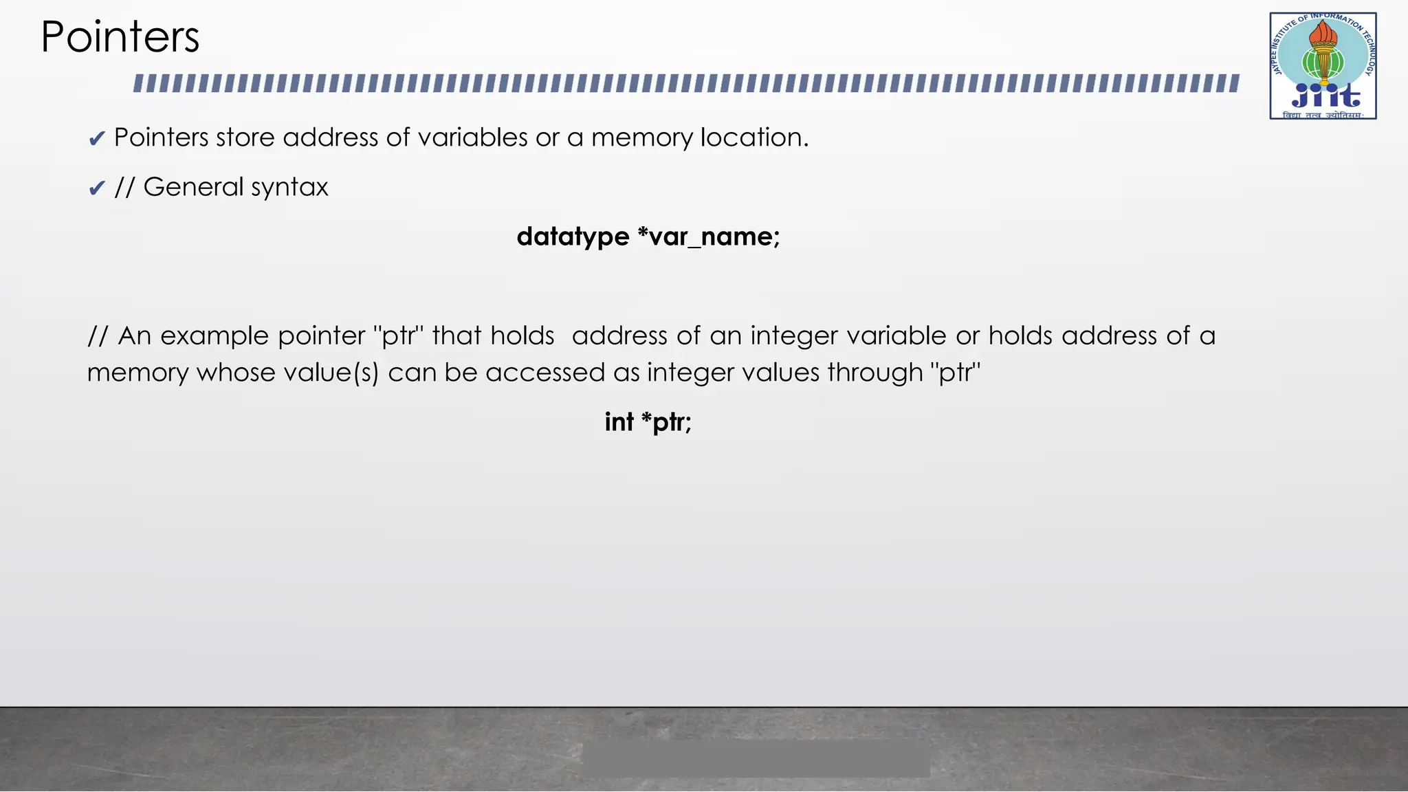 Pointers
✔ Pointers store address of variables or a memory location.
✔ // General syntax
datatype *var_name;
// An example pointer "ptr" that holds address of an integer variable or holds address of a
memory whose value(s) can be accessed as integer values through "ptr"
int *ptr;
 