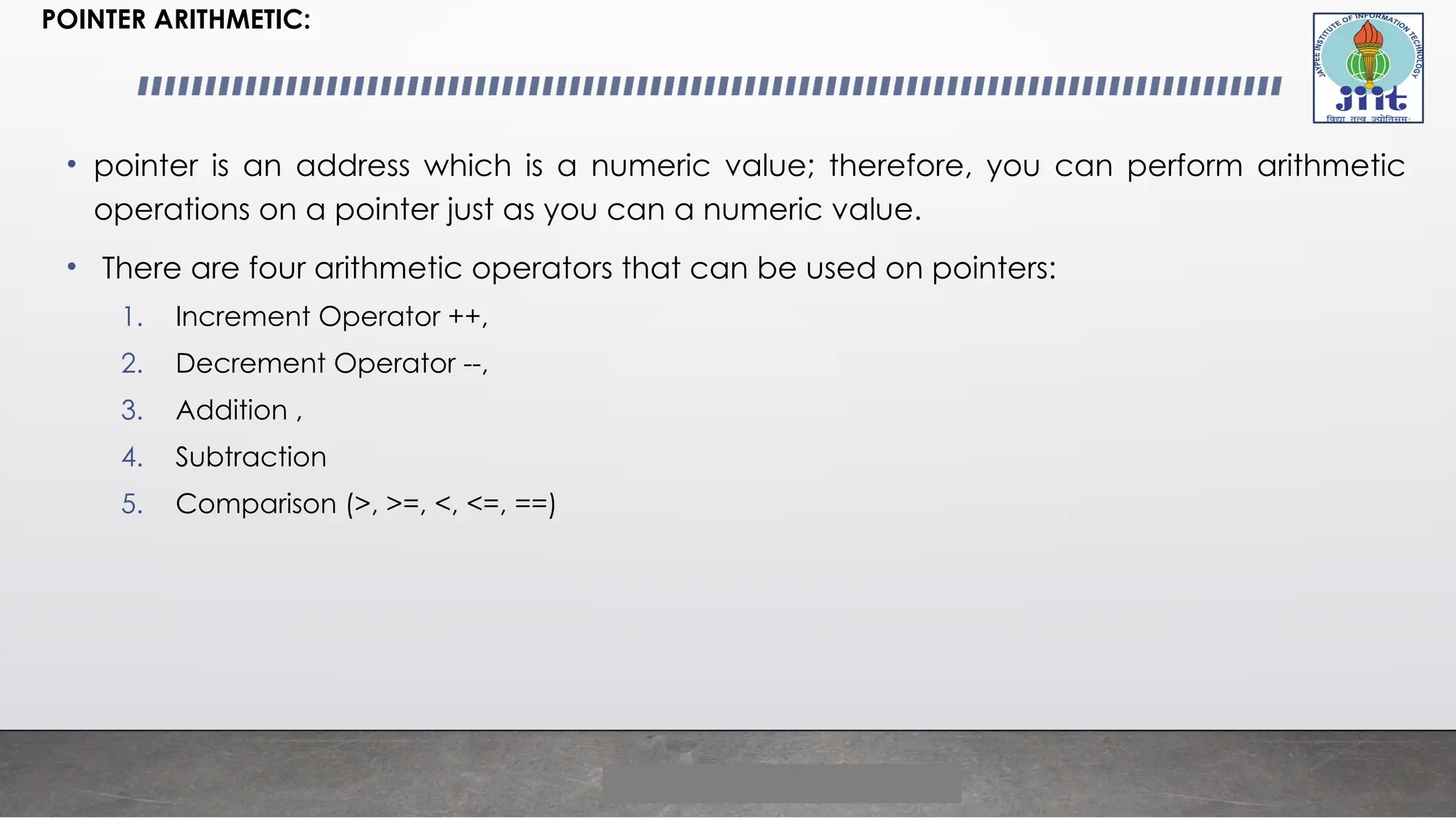 POINTER ARITHMETIC:
• pointer is an address which is a numeric value; therefore, you can perform arithmetic
operations on a pointer just as you can a numeric value.
• There are four arithmetic operators that can be used on pointers:
1. Increment Operator ++,
2. Decrement Operator --,
3. Addition ,
4. Subtraction
5. Comparison (>, >=, <, <=, ==)
 
