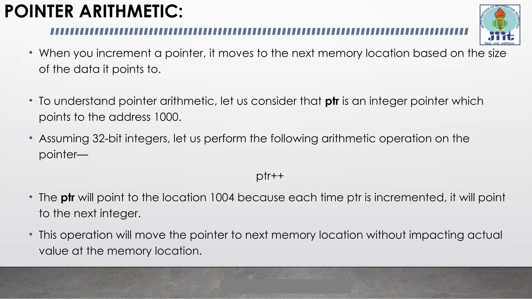 POINTER ARITHMETIC:
• When you increment a pointer, it moves to the next memory location based on the size
of the data it points to.
• To understand pointer arithmetic, let us consider that ptr is an integer pointer which
points to the address 1000.
• Assuming 32-bit integers, let us perform the following arithmetic operation on the
pointer—
ptr++
• The ptr will point to the location 1004 because each time ptr is incremented, it will point
to the next integer.
• This operation will move the pointer to next memory location without impacting actual
value at the memory location.
 