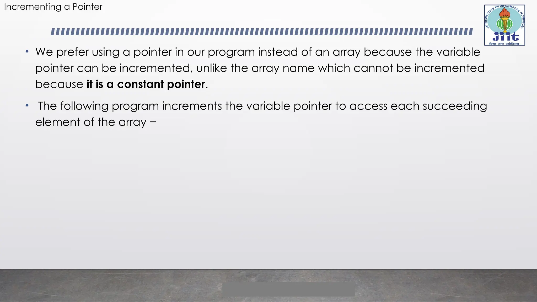 Incrementing a Pointer
• We prefer using a pointer in our program instead of an array because the variable
pointer can be incremented, unlike the array name which cannot be incremented
because it is a constant pointer.
• The following program increments the variable pointer to access each succeeding
element of the array −
 