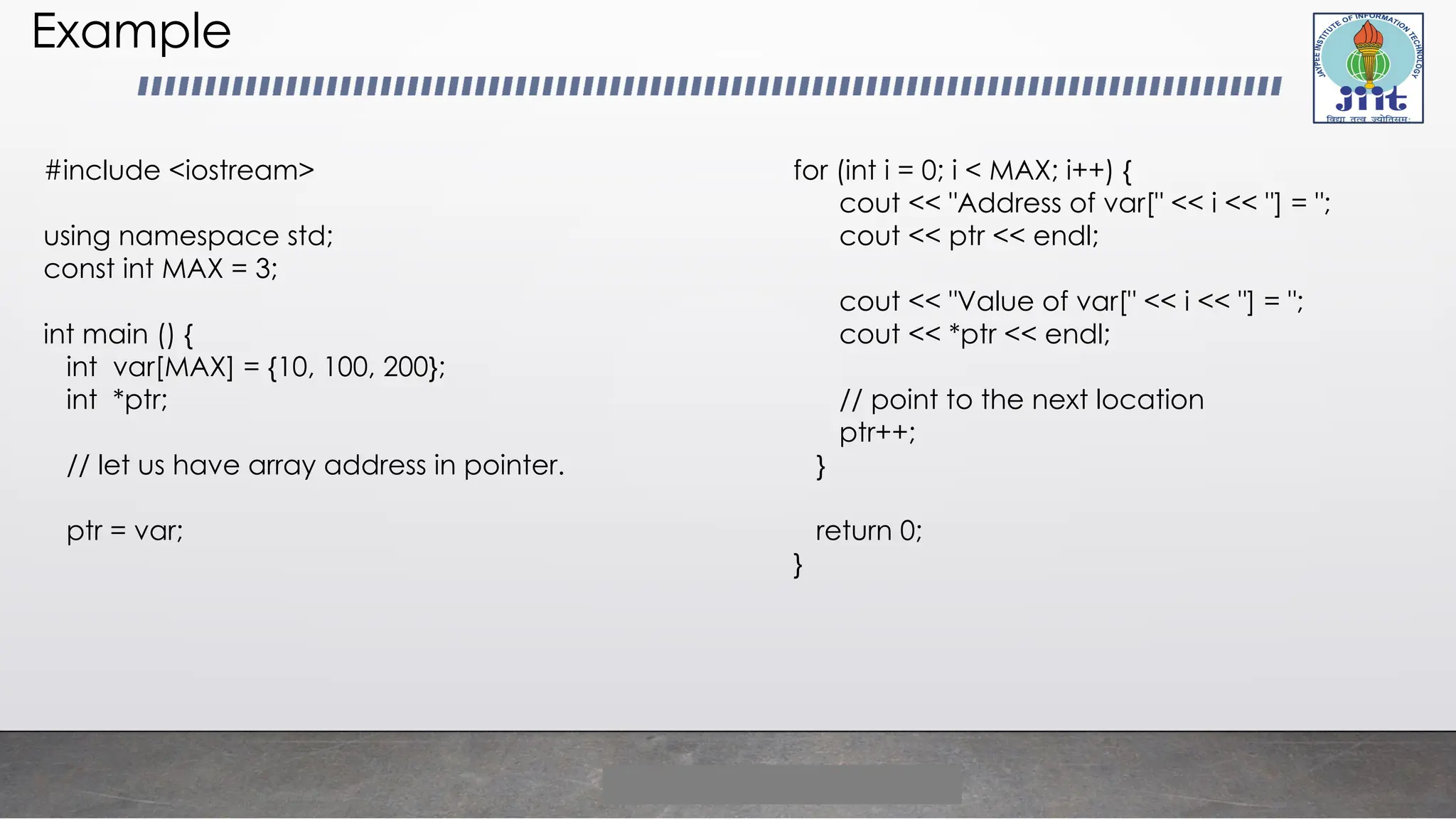 Example
#include <iostream>
using namespace std;
const int MAX = 3;
int main () {
int var[MAX] = {10, 100, 200};
int *ptr;
// let us have array address in pointer.
ptr = var;
for (int i = 0; i < MAX; i++) {
cout << "Address of var[" << i << "] = ";
cout << ptr << endl;
cout << "Value of var[" << i << "] = ";
cout << *ptr << endl;
// point to the next location
ptr++;
}
return 0;
}
 