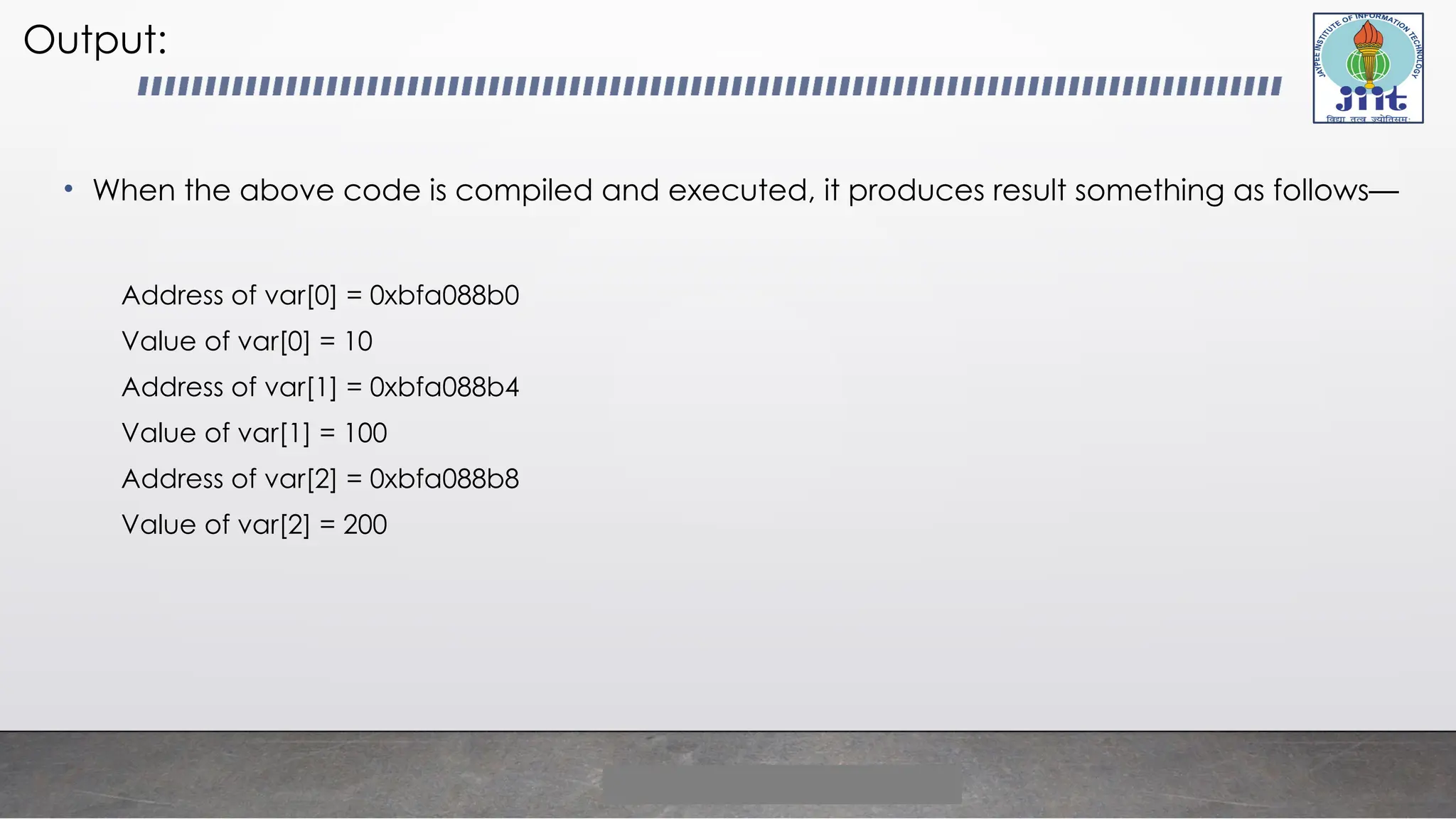 Output:
• When the above code is compiled and executed, it produces result something as follows—
Address of var[0] = 0xbfa088b0
Value of var[0] = 10
Address of var[1] = 0xbfa088b4
Value of var[1] = 100
Address of var[2] = 0xbfa088b8
Value of var[2] = 200
 