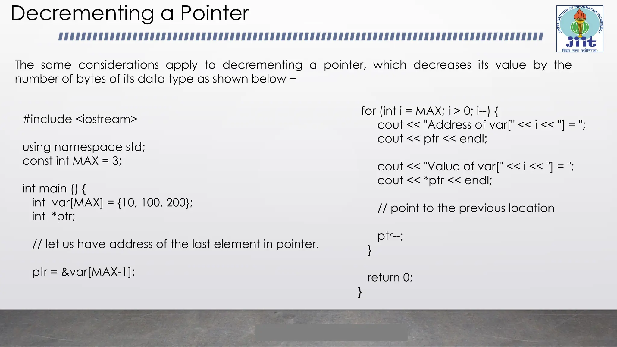 Decrementing a Pointer
The same considerations apply to decrementing a pointer, which decreases its value by the
number of bytes of its data type as shown below −
#include <iostream>
using namespace std;
const int MAX = 3;
int main () {
int var[MAX] = {10, 100, 200};
int *ptr;
// let us have address of the last element in pointer.
ptr = &var[MAX-1];
for (int i = MAX; i > 0; i--) {
cout << "Address of var[" << i << "] = ";
cout << ptr << endl;
cout << "Value of var[" << i << "] = ";
cout << *ptr << endl;
// point to the previous location
ptr--;
}
return 0;
}
 