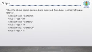 Output
• When the above code is compiled and executed, it produces result something as
follows −
Address of var[3] = 0xbfdb70f8
Value of var[3] = 200
Address of var[2] = 0xbfdb70f4
Value of var[2] = 100
Address of var[1] = 0xbfdb70f0
Value of var[1] = 10
 