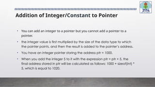 Addition of Integer/Constant to Pointer
• You can add an integer to a pointer but you cannot add a pointer to a
pointer.
• the integer value is first multiplied by the size of the data type to which
the pointer points, and then the result is added to the pointer’s address.
• You have an integer pointer storing the address ptr = 1000.
• When you add the integer 5 to it with the expression ptr = ptr + 5, the
final address stored in ptr will be calculated as follows: 1000 + sizeof(int) *
5, which is equal to 1020.
 