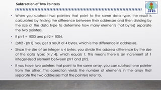 Subtraction of Two Pointers
• When you subtract two pointers that point to the same data type, the result is
calculated by finding the difference between their addresses and then dividing by
the size of the data type to determine how many elements (not bytes) separate
the two pointers.
• If ptr1 = 1000 and ptr2 = 1004.
• (ptr2 - ptr1), you get a result of 4 bytes, which is the difference in addresses.
• Since the size of an integer is 4 bytes, you divide the address difference by the size
of the data type: (4 / 4), which equals 1. This means there is an increment of 1
integer-sized element between ptr1 and ptr2.
• If you have two pointers that point to the same array, you can subtract one pointer
from the other. This operation yields the number of elements in the array that
separate the two addresses that the pointers refer to.
 
