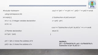 #include <iostream>
using namespace std;
int main() {
int x = 6; // Integer variable declaration
int N = 4;
// Pointer declaration
int *ptr1, *ptr2;
ptr1 = &N; // stores the address of N
ptr2 = &x; // stores the address of x
cout << "ptr1 = " << ptr1 << ", ptr2 = " << ptr2 << endl;
// Subtraction of ptr2 and ptr1
x = ptr2 - ptr1;
cout << "Subtraction of ptr1 & ptr2 is " << x << endl;
return 0;
}
OUTPUT:-
ptr1 = 0x7ffd40979c78, ptr2 = 0x7ffd40979c7c
Subtraction of ptr1 & ptr2 is 1
 