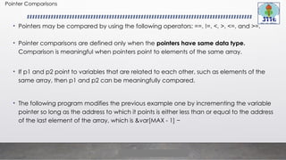 Pointer Comparisons
• Pointers may be compared by using the following operators: ==, !=, <, >, <=, and >=.
• Pointer comparisons are defined only when the pointers have same data type.
Comparison is meaningful when pointers point to elements of the same array.
• If p1 and p2 point to variables that are related to each other, such as elements of the
same array, then p1 and p2 can be meaningfully compared.
• The following program modifies the previous example one by incrementing the variable
pointer so long as the address to which it points is either less than or equal to the address
of the last element of the array, which is &var[MAX - 1] −
 