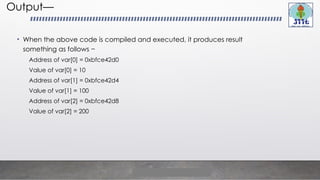 Output—
• When the above code is compiled and executed, it produces result
something as follows −
Address of var[0] = 0xbfce42d0
Value of var[0] = 10
Address of var[1] = 0xbfce42d4
Value of var[1] = 100
Address of var[2] = 0xbfce42d8
Value of var[2] = 200
 