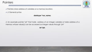 Pointers
✔ Pointers store address of variables or a memory location.
✔ // General syntax
datatype *var_name;
// An example pointer "ptr" that holds address of an integer variable or holds address of a
memory whose value(s) can be accessed as integer values through "ptr"
int *ptr;
 
