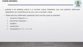 POINTER ARITHMETIC:
• pointer is an address which is a numeric value; therefore, you can perform arithmetic
operations on a pointer just as you can a numeric value.
• There are four arithmetic operators that can be used on pointers:
1. Increment Operator ++,
2. Decrement Operator --,
3. Addition ,
4. Subtraction
5. Comparison (>, >=, <, <=, ==)
 