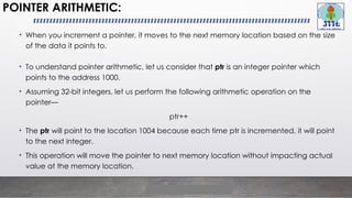 POINTER ARITHMETIC:
• When you increment a pointer, it moves to the next memory location based on the size
of the data it points to.
• To understand pointer arithmetic, let us consider that ptr is an integer pointer which
points to the address 1000.
• Assuming 32-bit integers, let us perform the following arithmetic operation on the
pointer—
ptr++
• The ptr will point to the location 1004 because each time ptr is incremented, it will point
to the next integer.
• This operation will move the pointer to next memory location without impacting actual
value at the memory location.
 