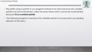 Incrementing a Pointer
• We prefer using a pointer in our program instead of an array because the variable
pointer can be incremented, unlike the array name which cannot be incremented
because it is a constant pointer.
• The following program increments the variable pointer to access each succeeding
element of the array −
 