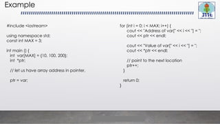 Example
#include <iostream>
using namespace std;
const int MAX = 3;
int main () {
int var[MAX] = {10, 100, 200};
int *ptr;
// let us have array address in pointer.
ptr = var;
for (int i = 0; i < MAX; i++) {
cout << "Address of var[" << i << "] = ";
cout << ptr << endl;
cout << "Value of var[" << i << "] = ";
cout << *ptr << endl;
// point to the next location
ptr++;
}
return 0;
}
 