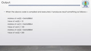 Output:
• When the above code is compiled and executed, it produces result something as follows—
Address of var[0] = 0xbfa088b0
Value of var[0] = 10
Address of var[1] = 0xbfa088b4
Value of var[1] = 100
Address of var[2] = 0xbfa088b8
Value of var[2] = 200
 