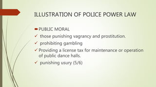 ILLUSTRATION OF POLICE POWER LAW
PUBLIC MORAL
 those punishing vagrancy and prostitution.
 prohibiting gambling
 Providing a license tax for maintenance or operation
of public dance halls.
 punishing usury (5/6)
 