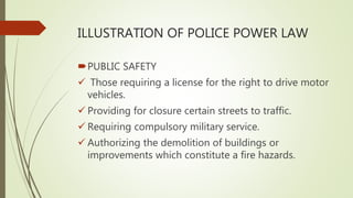 ILLUSTRATION OF POLICE POWER LAW
PUBLIC SAFETY
 Those requiring a license for the right to drive motor
vehicles.
 Providing for closure certain streets to traffic.
 Requiring compulsory military service.
 Authorizing the demolition of buildings or
improvements which constitute a fire hazards.
 