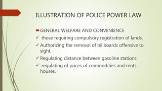 ILLUSTRATION OF POLICE POWER LAW
GENERAL WELFARE AND CONVENIENCE
 those requiring compulsory registration of lands.
 Authorizing the removal of billboards offensive to
sight.
 Regulating distance between gasoline stations
 regulating of prices of commodities and rents
houses.
 