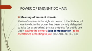 POWER OF EMINENT DOMAIN
Meaning of eminent domain
Eminent domain is the right or power of the State or of
those to whom the power has been lawfully delegated
to take (or expropriate) private property for public use
upon paying the owner a just compensation to be
ascertained according to law. (see ART. XII, SEC 18)
 