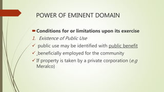 POWER OF EMINENT DOMAIN
Conditions for or limitations upon its exercise
1. Existence of Public Use
 public use may be identified with public benefit
 beneficially employed for the community
 If property is taken by a private corporation (e.g
Meralco)
 