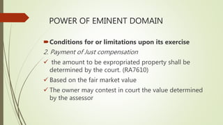 POWER OF EMINENT DOMAIN
Conditions for or limitations upon its exercise
2. Payment of Just compensation
 the amount to be expropriated property shall be
determined by the court. (RA7610)
 Based on the fair market value
 The owner may contest in court the value determined
by the assessor
 