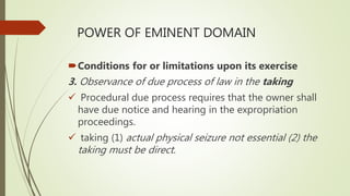 POWER OF EMINENT DOMAIN
Conditions for or limitations upon its exercise
3. Observance of due process of law in the taking
 Procedural due process requires that the owner shall
have due notice and hearing in the expropriation
proceedings.
 taking (1) actual physical seizure not essential (2) the
taking must be direct.
 