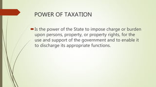 POWER OF TAXATION
Is the power of the State to impose charge or burden
upon persons, property, or property rights, for the
use and support of the government and to enable it
to discharge its appropriate functions.
 