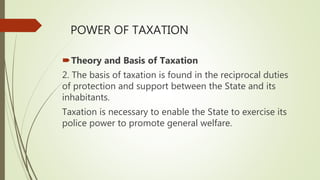 POWER OF TAXATION
Theory and Basis of Taxation
2. The basis of taxation is found in the reciprocal duties
of protection and support between the State and its
inhabitants.
Taxation is necessary to enable the State to exercise its
police power to promote general welfare.
 