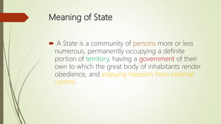 Meaning of State
 A State is a community of persons more or less
numerous, permanently occupying a definite
portion of territory, having a government of their
own to which the great body of inhabitants render
obedience, and enjoying freedom from external
control.
 