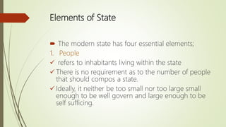 Elements of State
 The modern state has four essential elements;
1. People
 refers to inhabitants living within the state
 There is no requirement as to the number of people
that should compos a state.
 Ideally, it neither be too small nor too large small
enough to be well govern and large enough to be
self sufficing.
 