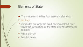 Elements of State
 The modern state has four essential elements;
2. territory
 it includes not only the fixed portion of land over
which the jurisdiction of the state extends (territorial
domain).
 Fluvial domain
 Aerial domain
 