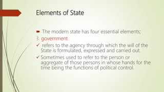 Elements of State
 The modern state has four essential elements;
3. government
 refers to the agency through which the will of the
State is formulated, expressed and carried out.
 Sometimes used to refer to the person or
aggregate of those persons in whose hands for the
time being the functions of political control.
 