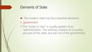 Elements of State
 The modern state has four essential elements;
3. government
 This “body of men” is usually spoken of as
“administration. The ordinary citizens of a country
are part of the state, but are not of the government.
 