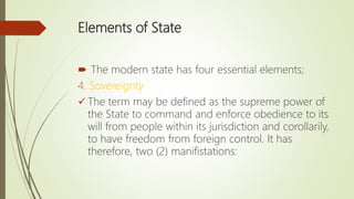Elements of State
 The modern state has four essential elements;
4. Sovereignty
 The term may be defined as the supreme power of
the State to command and enforce obedience to its
will from people within its jurisdiction and corollarily,
to have freedom from foreign control. It has
therefore, two (2) manifistations:
 