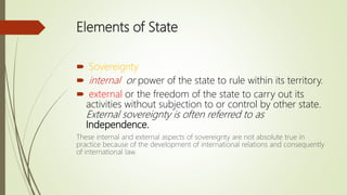 Elements of State
 Sovereignty
 internal or power of the state to rule within its territory.
 external or the freedom of the state to carry out its
activities without subjection to or control by other state.
External sovereignty is often referred to as
Independence.
These internal and external aspects of sovereignty are not absolute true in
practice because of the development of international relations and consequently
of international law.
 