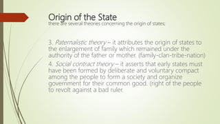Origin of the State
there are several theories concerning the origin of states;
3. Paternalistic theory – it attributes the origin of states to
the enlargement of family which remained under the
authority of the father or mother. (family-clan-tribe-nation)
4. Social contract theory – it asserts that early states must
have been formed by deliberate and voluntary compact
among the people to form a society and organize
government for their common good. (right of the people
to revolt against a bad ruler.
 