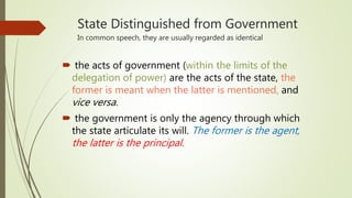 State Distinguished from Government
In common speech, they are usually regarded as identical
 the acts of government (within the limits of the
delegation of power) are the acts of the state, the
former is meant when the latter is mentioned, and
vice versa.
 the government is only the agency through which
the state articulate its will. The former is the agent,
the latter is the principal.
 