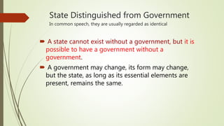 State Distinguished from Government
In common speech, they are usually regarded as identical
 A state cannot exist without a government, but it is
possible to have a government without a
government.
 A government may change, its form may change,
but the state, as long as its essential elements are
present, remains the same.
 