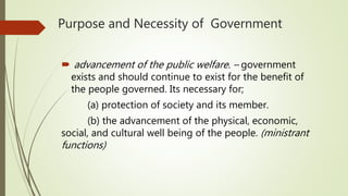 Purpose and Necessity of Government
 advancement of the public welfare. – government
exists and should continue to exist for the benefit of
the people governed. Its necessary for;
(a) protection of society and its member.
(b) the advancement of the physical, economic,
social, and cultural well being of the people. (ministrant
functions)
 